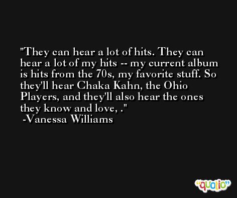 They can hear a lot of hits. They can hear a lot of my hits -- my current album is hits from the 70s, my favorite stuff. So they'll hear Chaka Kahn, the Ohio Players, and they'll also hear the ones they know and love, . -Vanessa Williams