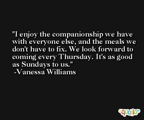 I enjoy the companionship we have with everyone else, and the meals we don't have to fix. We look forward to coming every Thursday. It's as good as Sundays to us. -Vanessa Williams