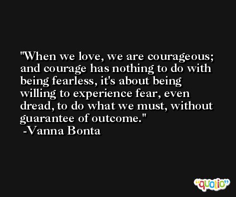 When we love, we are courageous; and courage has nothing to do with being fearless, it's about being willing to experience fear, even dread, to do what we must, without guarantee of outcome. -Vanna Bonta