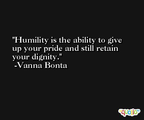 Humility is the ability to give up your pride and still retain your dignity. -Vanna Bonta