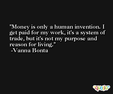 Money is only a human invention. I get paid for my work, it's a system of trade, but it's not my purpose and reason for living. -Vanna Bonta