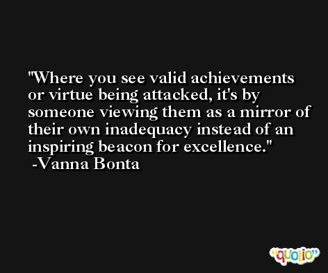 Where you see valid achievements or virtue being attacked, it's by someone viewing them as a mirror of their own inadequacy instead of an inspiring beacon for excellence. -Vanna Bonta