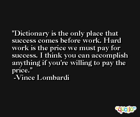 Dictionary is the only place that success comes before work. Hard work is the price we must pay for success. I think you can accomplish anything if you're willing to pay the price. -Vince Lombardi
