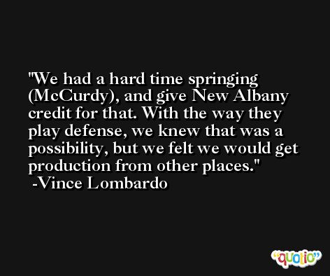 We had a hard time springing (McCurdy), and give New Albany credit for that. With the way they play defense, we knew that was a possibility, but we felt we would get production from other places. -Vince Lombardo