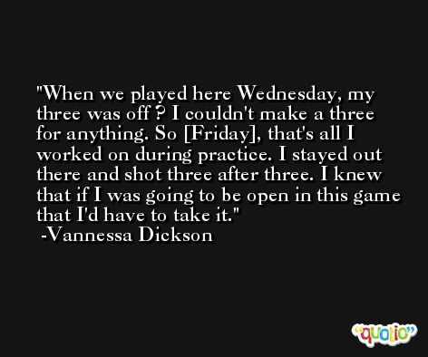 When we played here Wednesday, my three was off ? I couldn't make a three for anything. So [Friday], that's all I worked on during practice. I stayed out there and shot three after three. I knew that if I was going to be open in this game that I'd have to take it. -Vannessa Dickson
