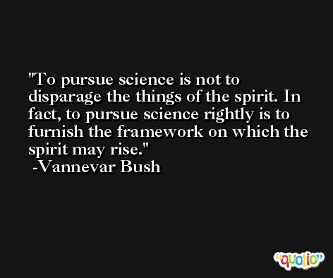 To pursue science is not to disparage the things of the spirit. In fact, to pursue science rightly is to furnish the framework on which the spirit may rise. -Vannevar Bush