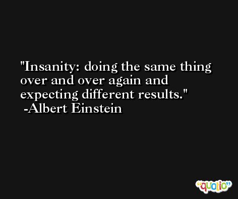 Insanity: doing the same thing over and over again and expecting different results. -Albert Einstein