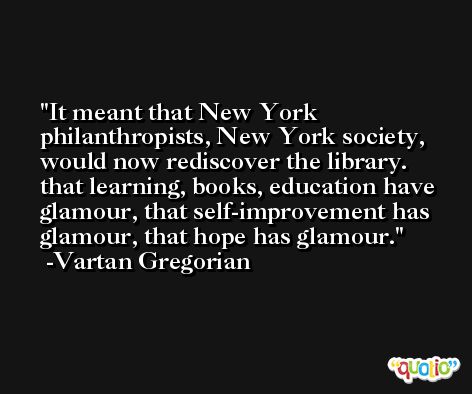 It meant that New York philanthropists, New York society, would now rediscover the library. that learning, books, education have glamour, that self-improvement has glamour, that hope has glamour. -Vartan Gregorian