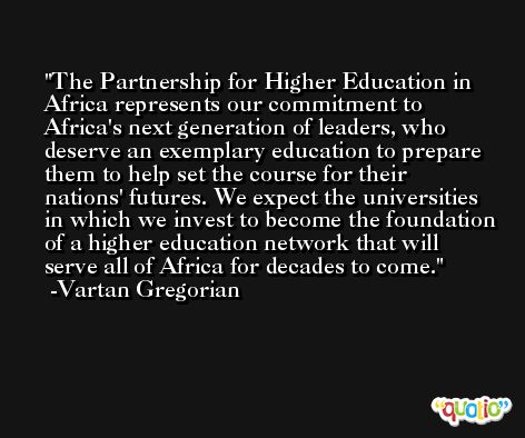 The Partnership for Higher Education in Africa represents our commitment to Africa's next generation of leaders, who deserve an exemplary education to prepare them to help set the course for their nations' futures. We expect the universities in which we invest to become the foundation of a higher education network that will serve all of Africa for decades to come. -Vartan Gregorian