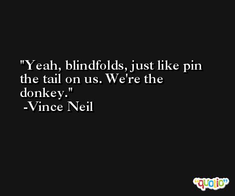 Yeah, blindfolds, just like pin the tail on us. We're the donkey. -Vince Neil