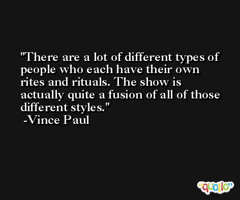 There are a lot of different types of people who each have their own rites and rituals. The show is actually quite a fusion of all of those different styles. -Vince Paul