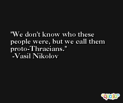 We don't know who these people were, but we call them proto-Thracians. -Vasil Nikolov
