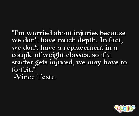 I'm worried about injuries because we don't have much depth. In fact, we don't have a replacement in a couple of weight classes, so if a starter gets injured, we may have to forfeit. -Vince Testa