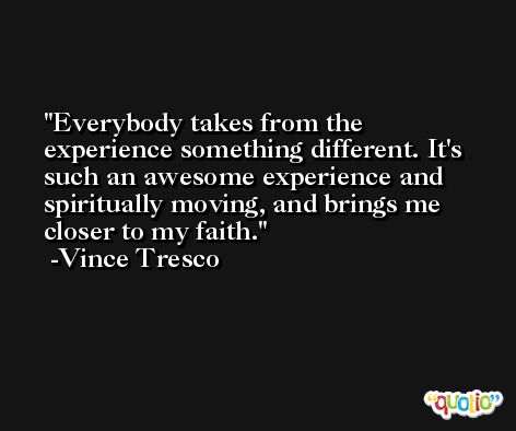 Everybody takes from the experience something different. It's such an awesome experience and spiritually moving, and brings me closer to my faith. -Vince Tresco