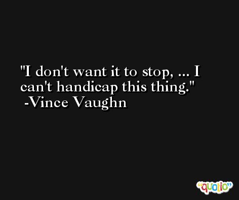 I don't want it to stop, ... I can't handicap this thing. -Vince Vaughn