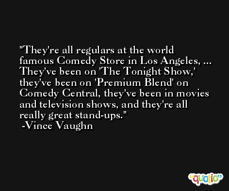 They're all regulars at the world famous Comedy Store in Los Angeles, ... They've been on 'The Tonight Show,' they've been on 'Premium Blend' on Comedy Central, they've been in movies and television shows, and they're all really great stand-ups. -Vince Vaughn