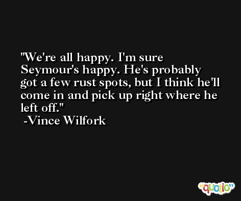 We're all happy. I'm sure Seymour's happy. He's probably got a few rust spots, but I think he'll come in and pick up right where he left off. -Vince Wilfork