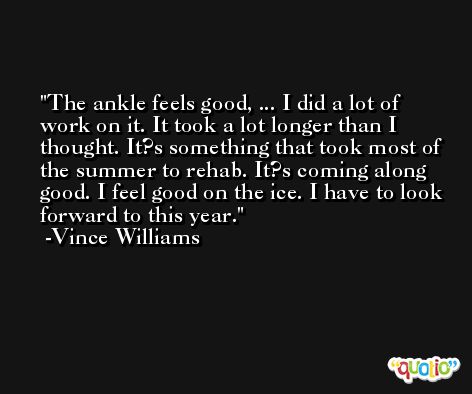 The ankle feels good, ... I did a lot of work on it. It took a lot longer than I thought. It?s something that took most of the summer to rehab. It?s coming along good. I feel good on the ice. I have to look forward to this year. -Vince Williams