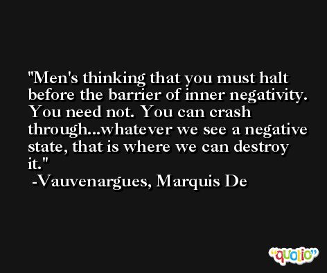 Men's thinking that you must halt before the barrier of inner negativity. You need not. You can crash through...whatever we see a negative state, that is where we can destroy it. -Vauvenargues, Marquis De