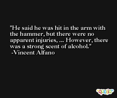 He said he was hit in the arm with the hammer, but there were no apparent injuries, ... However, there was a strong scent of alcohol. -Vincent Alfano