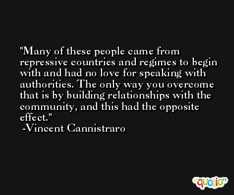 Many of these people came from repressive countries and regimes to begin with and had no love for speaking with authorities. The only way you overcome that is by building relationships with the community, and this had the opposite effect. -Vincent Cannistraro