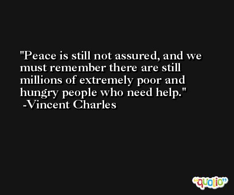 Peace is still not assured, and we must remember there are still millions of extremely poor and hungry people who need help. -Vincent Charles