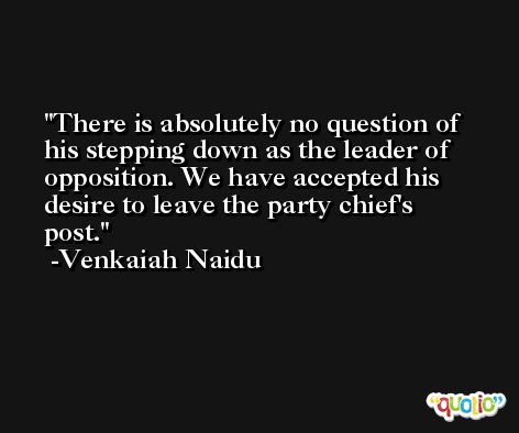 There is absolutely no question of his stepping down as the leader of opposition. We have accepted his desire to leave the party chief's post. -Venkaiah Naidu