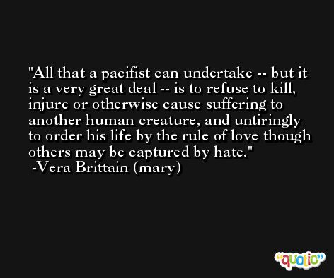 All that a pacifist can undertake -- but it is a very great deal -- is to refuse to kill, injure or otherwise cause suffering to another human creature, and untiringly to order his life by the rule of love though others may be captured by hate. -Vera Brittain (mary)