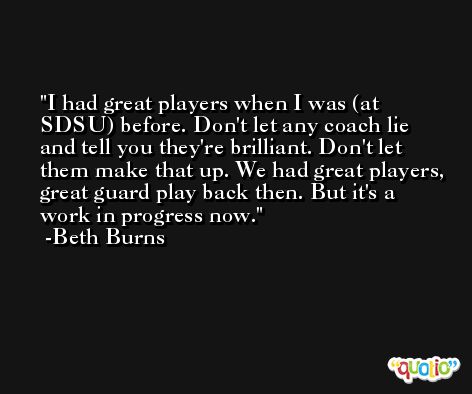 I had great players when I was (at SDSU) before. Don't let any coach lie and tell you they're brilliant. Don't let them make that up. We had great players, great guard play back then. But it's a work in progress now. -Beth Burns