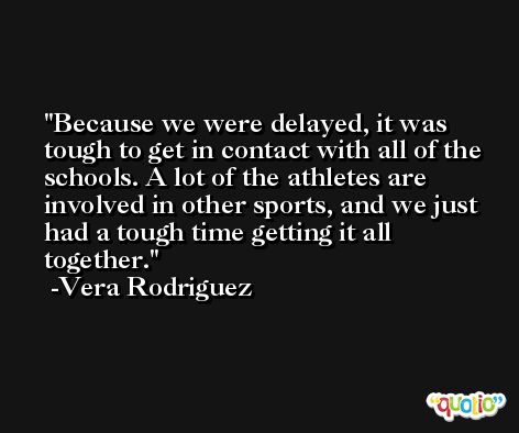 Because we were delayed, it was tough to get in contact with all of the schools. A lot of the athletes are involved in other sports, and we just had a tough time getting it all together. -Vera Rodriguez
