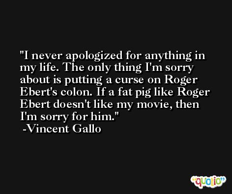 I never apologized for anything in my life. The only thing I'm sorry about is putting a curse on Roger Ebert's colon. If a fat pig like Roger Ebert doesn't like my movie, then I'm sorry for him. -Vincent Gallo