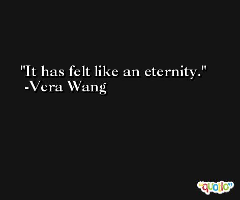 It has felt like an eternity. -Vera Wang