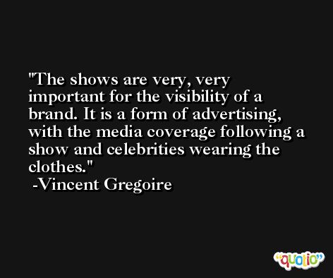 The shows are very, very important for the visibility of a brand. It is a form of advertising, with the media coverage following a show and celebrities wearing the clothes. -Vincent Gregoire