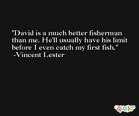 David is a much better fisherman than me. He'll usually have his limit before I even catch my first fish. -Vincent Lester