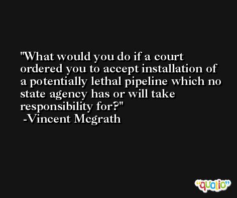 What would you do if a court ordered you to accept installation of a potentially lethal pipeline which no state agency has or will take responsibility for? -Vincent Mcgrath