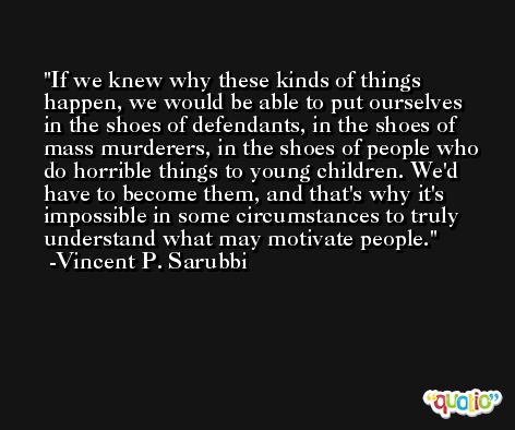If we knew why these kinds of things happen, we would be able to put ourselves in the shoes of defendants, in the shoes of mass murderers, in the shoes of people who do horrible things to young children. We'd have to become them, and that's why it's impossible in some circumstances to truly understand what may motivate people. -Vincent P. Sarubbi