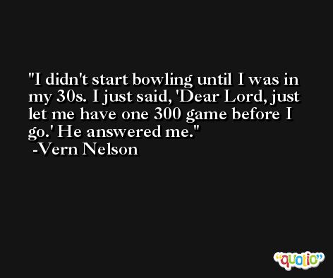 I didn't start bowling until I was in my 30s. I just said, 'Dear Lord, just let me have one 300 game before I go.' He answered me. -Vern Nelson