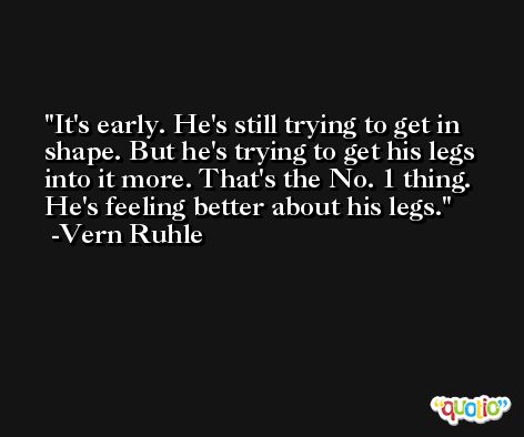 It's early. He's still trying to get in shape. But he's trying to get his legs into it more. That's the No. 1 thing. He's feeling better about his legs. -Vern Ruhle