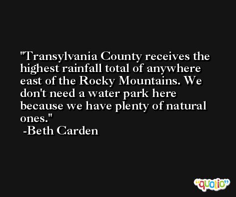 Transylvania County receives the highest rainfall total of anywhere east of the Rocky Mountains. We don't need a water park here because we have plenty of natural ones. -Beth Carden