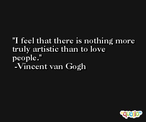 I feel that there is nothing more truly artistic than to love people. -Vincent van Gogh