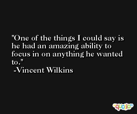 One of the things I could say is he had an amazing ability to focus in on anything he wanted to. -Vincent Wilkins
