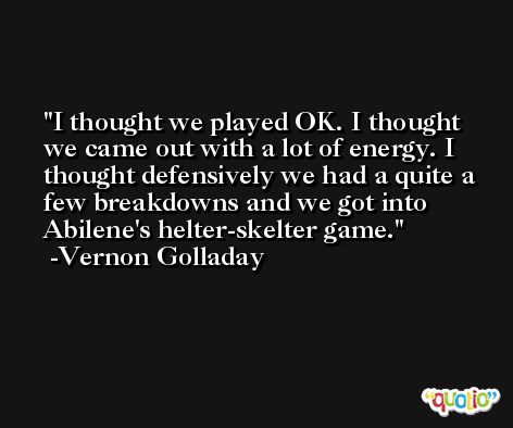 I thought we played OK. I thought we came out with a lot of energy. I thought defensively we had a quite a few breakdowns and we got into Abilene's helter-skelter game. -Vernon Golladay
