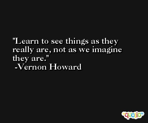 Learn to see things as they really are, not as we imagine they are. -Vernon Howard