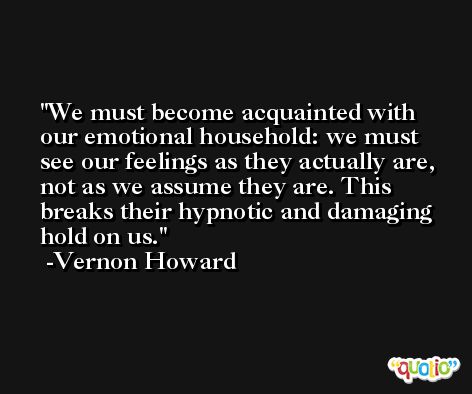 We must become acquainted with our emotional household: we must see our feelings as they actually are, not as we assume they are. This breaks their hypnotic and damaging hold on us. -Vernon Howard