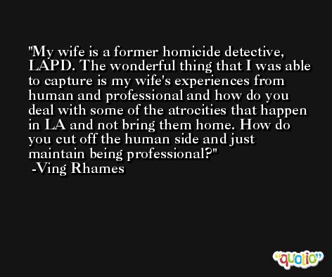 My wife is a former homicide detective, LAPD. The wonderful thing that I was able to capture is my wife's experiences from human and professional and how do you deal with some of the atrocities that happen in LA and not bring them home. How do you cut off the human side and just maintain being professional? -Ving Rhames
