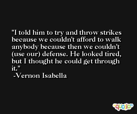 I told him to try and throw strikes because we couldn't afford to walk anybody because then we couldn't (use our) defense. He looked tired, but I thought he could get through it. -Vernon Isabella