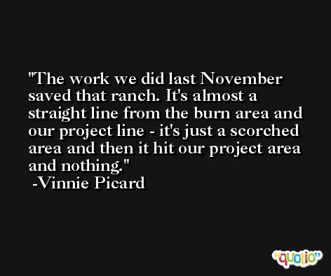 The work we did last November saved that ranch. It's almost a straight line from the burn area and our project line - it's just a scorched area and then it hit our project area and nothing. -Vinnie Picard