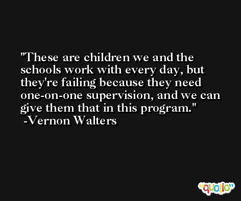 These are children we and the schools work with every day, but they're failing because they need one-on-one supervision, and we can give them that in this program. -Vernon Walters