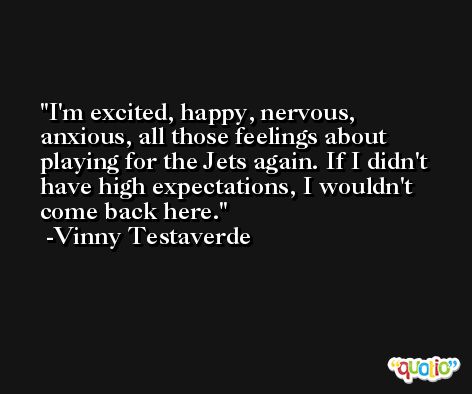 I'm excited, happy, nervous, anxious, all those feelings about playing for the Jets again. If I didn't have high expectations, I wouldn't come back here. -Vinny Testaverde