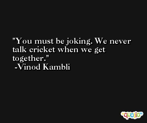 You must be joking. We never talk cricket when we get together. -Vinod Kambli